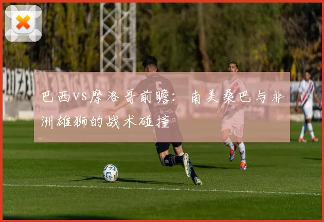 巴西vs摩洛哥前瞻:南美桑巴与非洲雄狮的战术碰撞