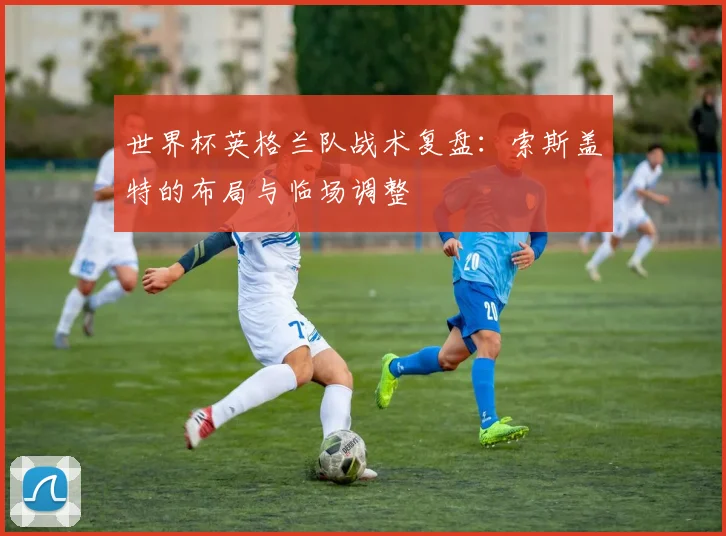 世界杯英格兰队战术复盘：索斯盖特的布局与临场调整