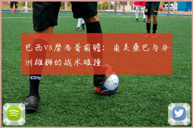 巴西vs摩洛哥前瞻：南美桑巴与非洲雄狮的战术碰撞