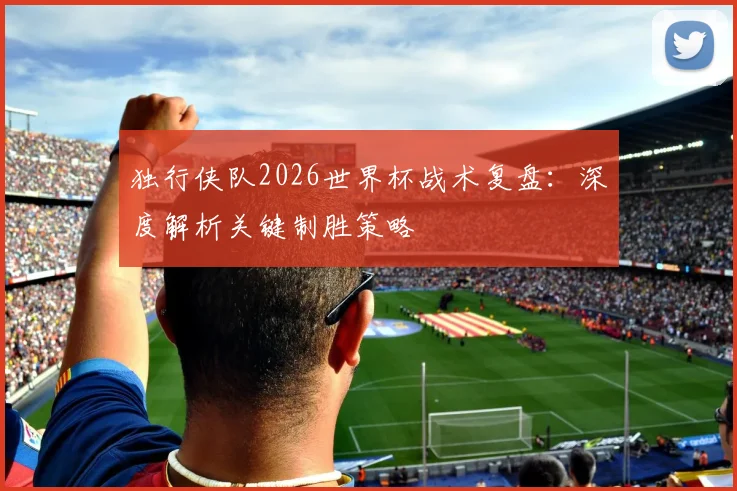 独行侠队2026世界杯战术复盘:深度解析关键制胜策略