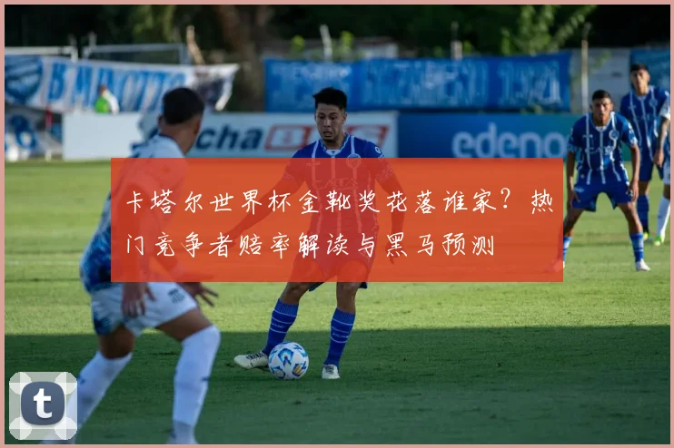 卡塔尔世界杯金靴奖花落谁家?热门竞争者赔率解读与黑马预测