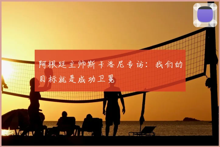 阿根廷主帅斯卡洛尼专访：我们的目标就是成功卫冕