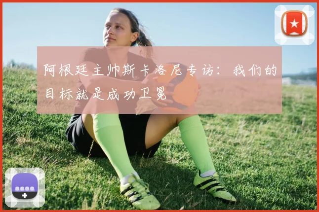 阿根廷主帅斯卡洛尼专访：我们的目标就是成功卫冕