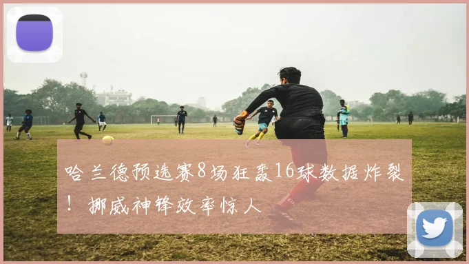 哈兰德预选赛8场狂轰16球数据炸裂！挪威神锋效率惊人