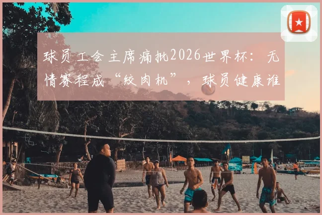 球员工会主席痛批2026世界杯:无情赛程成“绞肉机”,球员健康谁来买单?