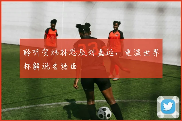 聆听贺炜孙思辰刘嘉远,重温世界杯解说名场面